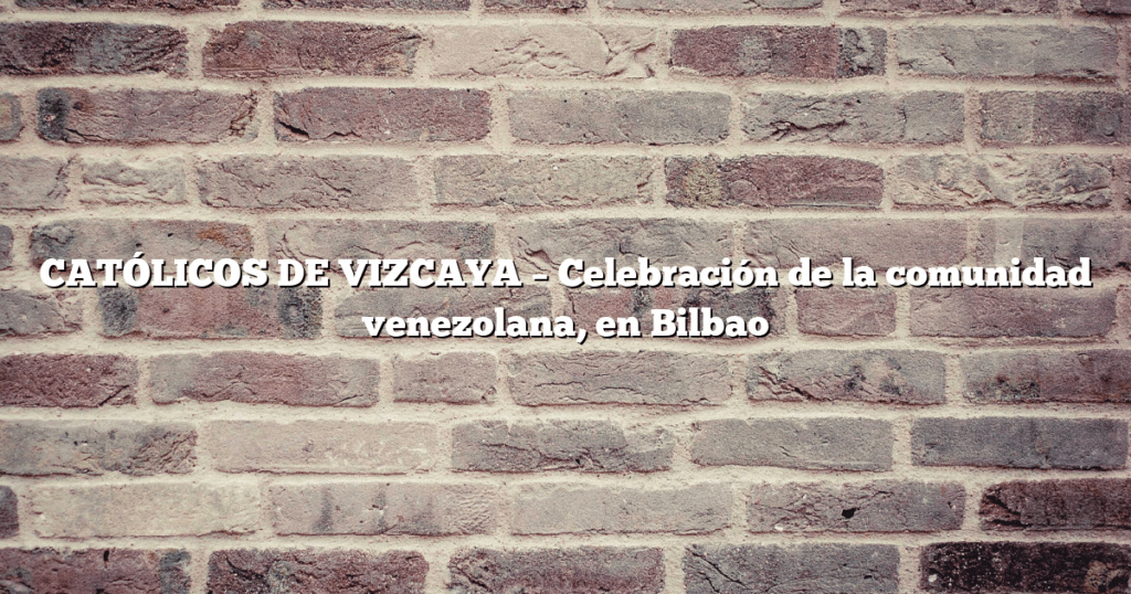 CATÓLICOS DE VIZCAYA – Celebración de la comunidad venezolana, en Bilbao