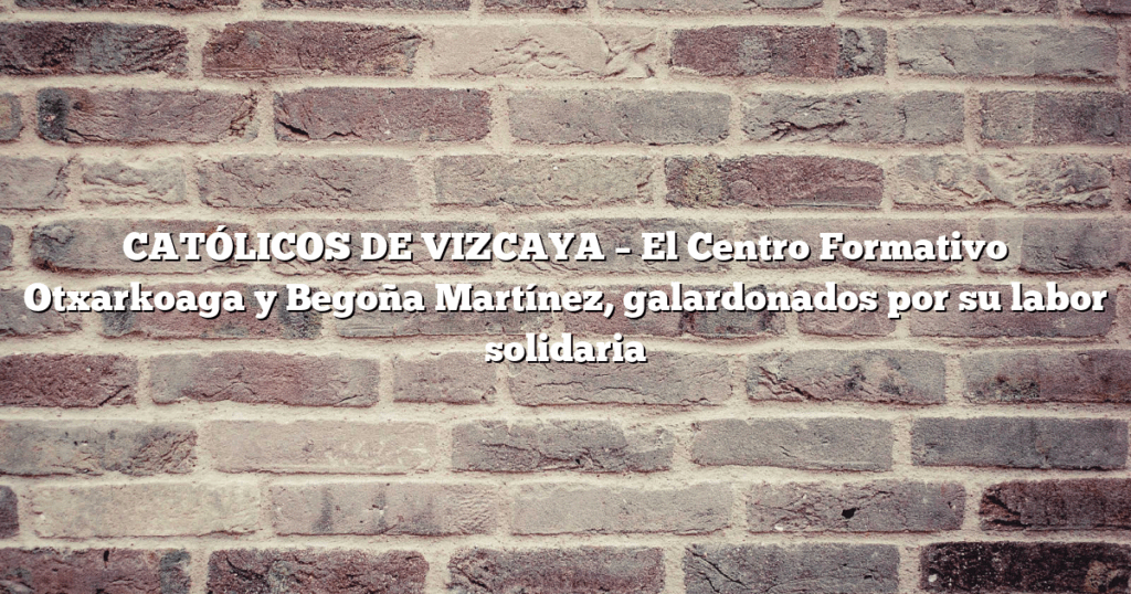CATÓLICOS DE VIZCAYA – El Centro Formativo Otxarkoaga y Begoña Martínez, galardonados por su labor solidaria