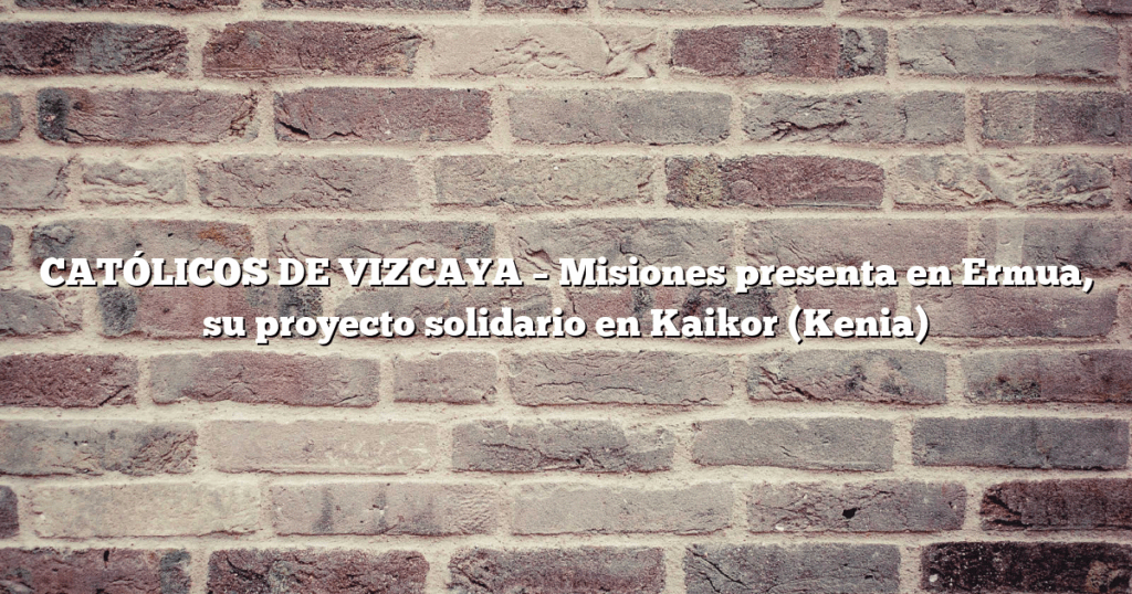 CATÓLICOS DE VIZCAYA – Misiones presenta en Ermua, su proyecto solidario en Kaikor (Kenia)