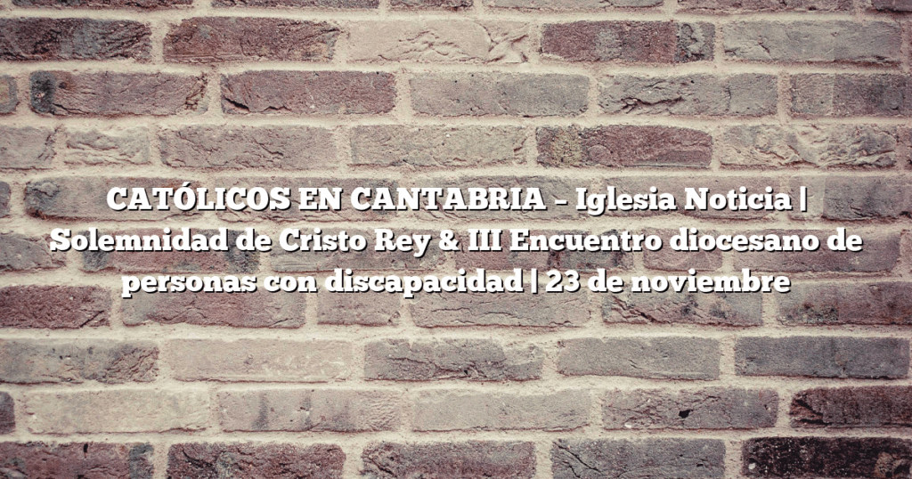 CATÓLICOS EN CANTABRIA – Iglesia Noticia | Solemnidad de Cristo Rey & III Encuentro diocesano de personas con discapacidad | 23 de noviembre