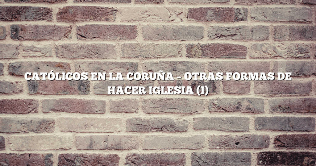 CATÓLICOS EN LA CORUÑA – OTRAS FORMAS DE HACER IGLESIA (I)