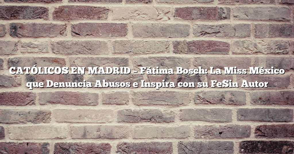 CATÓLICOS EN MADRID – Fátima Bosch: La Miss México que Denuncia Abusos e Inspira con su FeSin Autor