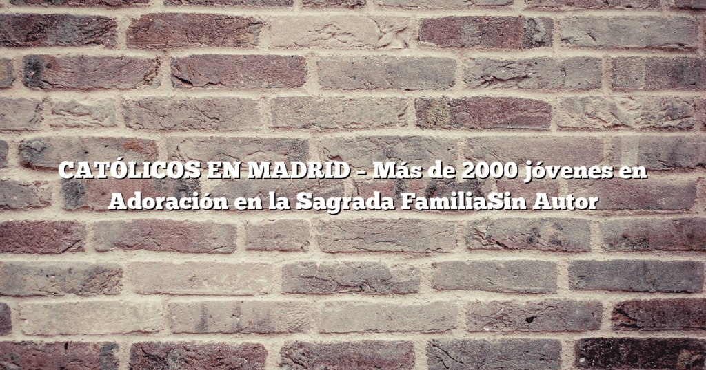 CATÓLICOS EN MADRID – Más de 2000 jóvenes en Adoración en la Sagrada FamiliaSin Autor