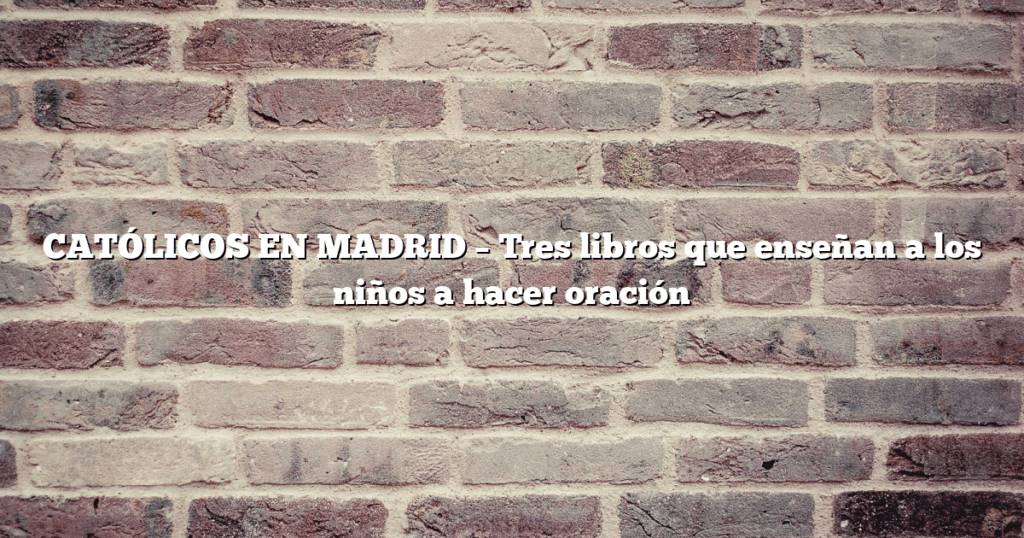 CATÓLICOS EN MADRID – Tres libros que enseñan a los niños a hacer oración
