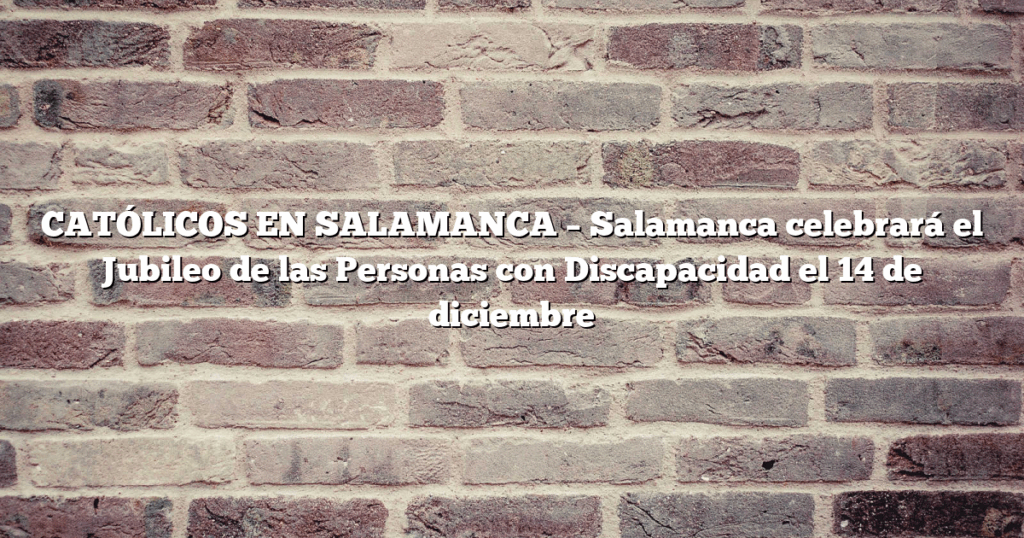 CATÓLICOS EN SALAMANCA – Salamanca celebrará el Jubileo de las Personas con Discapacidad el 14 de diciembre