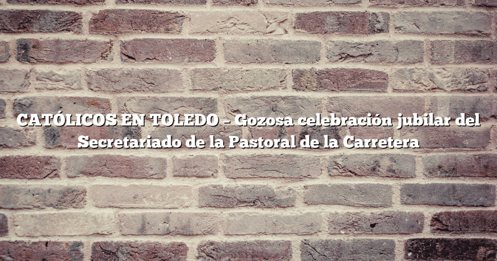 CATÓLICOS EN TOLEDO – Gozosa celebración jubilar del Secretariado de la Pastoral de la Carretera