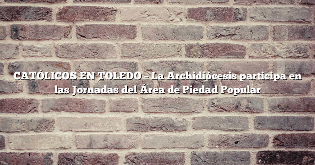 CATÓLICOS EN TOLEDO – La Archidiócesis participa en las Jornadas del Área de Piedad Popular