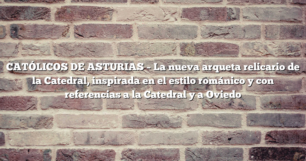 CATÓLICOS DE ASTURIAS – La nueva arqueta relicario de la Catedral, inspirada en el estilo románico y con referencias a la Catedral y a Oviedo