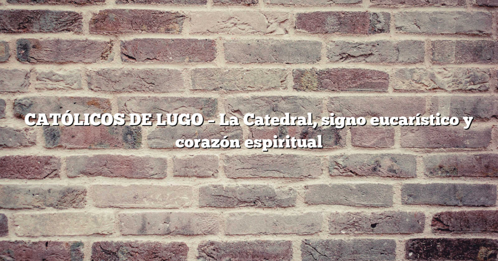 CATÓLICOS DE LUGO – La Catedral, signo eucarístico y corazón espiritual