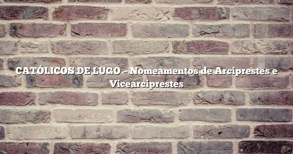 CATÓLICOS DE LUGO – Nomeamentos de Arciprestes e Vicearciprestes