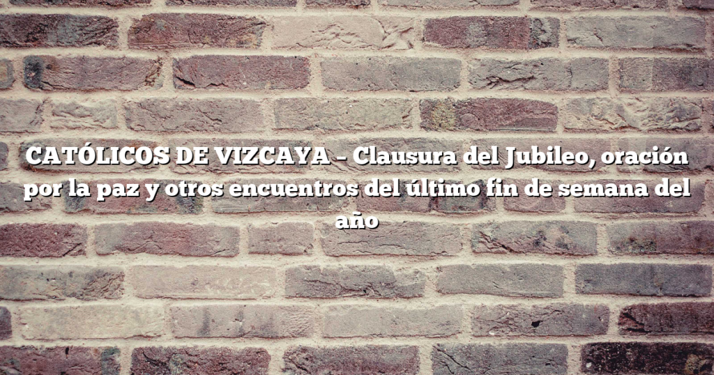 CATÓLICOS DE VIZCAYA – Clausura del Jubileo, oración por la paz y otros encuentros del último fin de semana del año