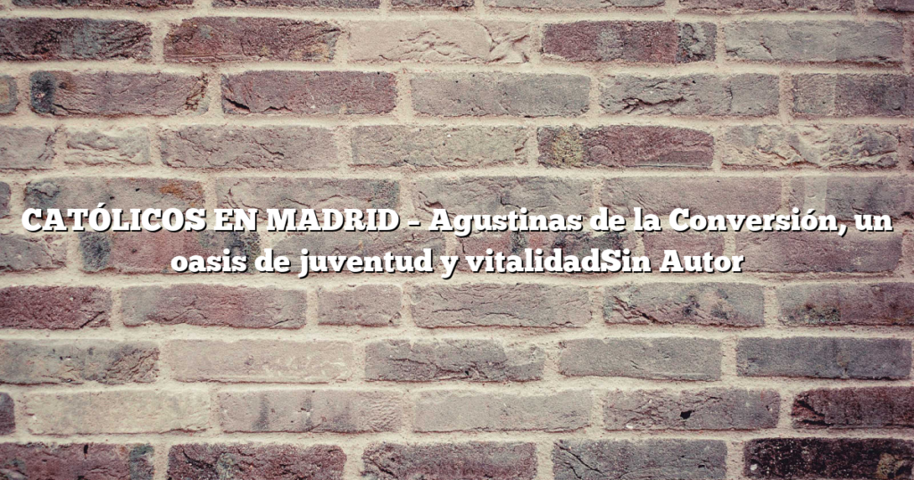 CATÓLICOS EN MADRID – Agustinas de la Conversión, un oasis de juventud y vitalidadSin Autor