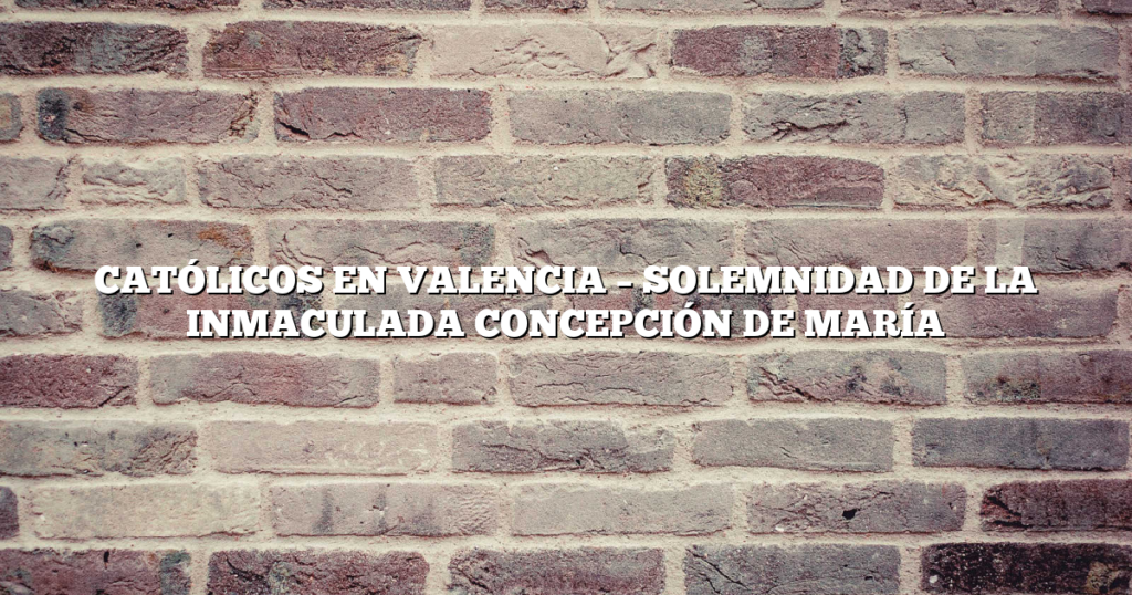 CATÓLICOS EN VALENCIA – SOLEMNIDAD DE LA INMACULADA CONCEPCIÓN DE MARÍA