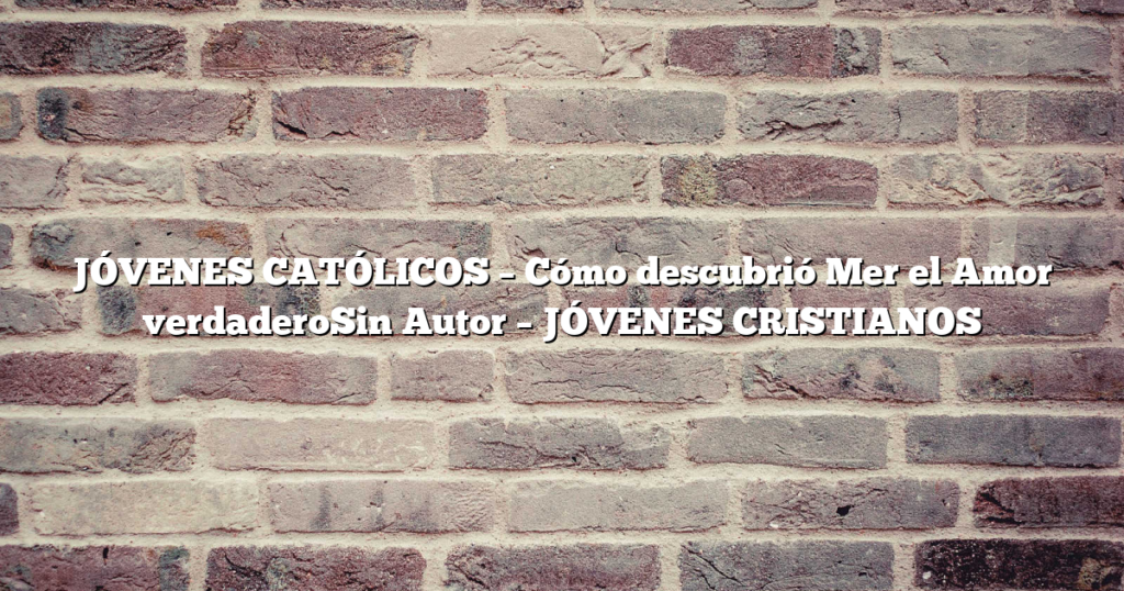 JÓVENES CATÓLICOS – Cómo descubrió Mer el Amor verdaderoSin Autor – JÓVENES CRISTIANOS