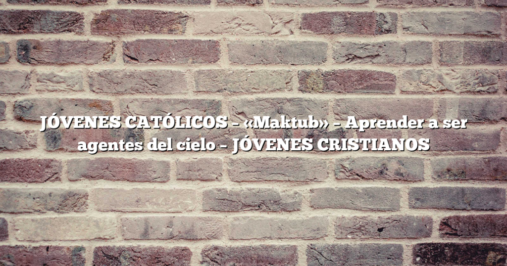 JÓVENES CATÓLICOS – «Maktub» – Aprender a ser agentes del cielo – JÓVENES CRISTIANOS