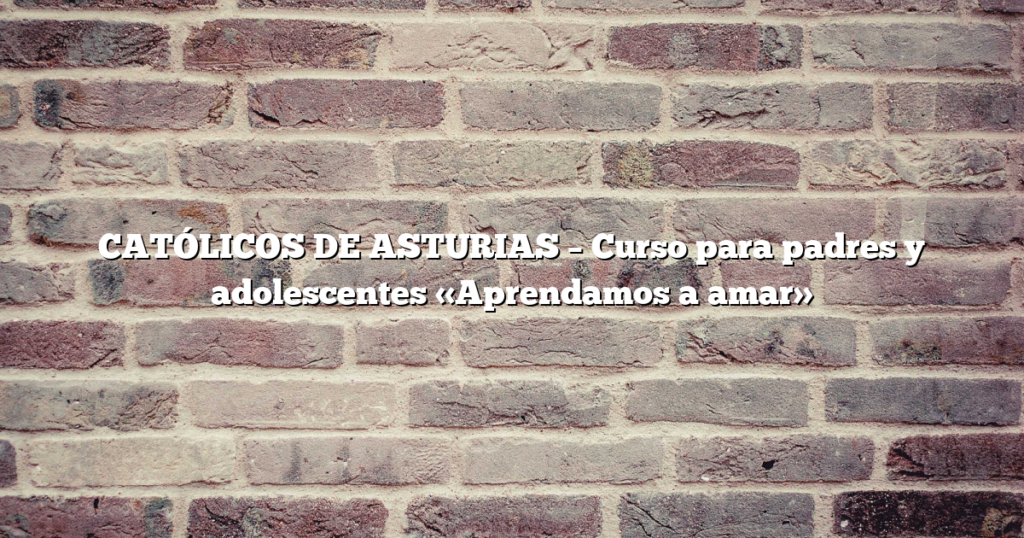 CATÓLICOS DE ASTURIAS – Curso para padres y adolescentes «Aprendamos a amar»