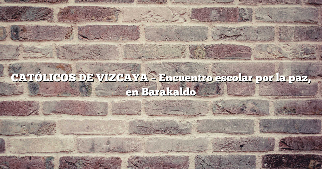 CATÓLICOS DE VIZCAYA – Encuentro escolar por la paz, en Barakaldo