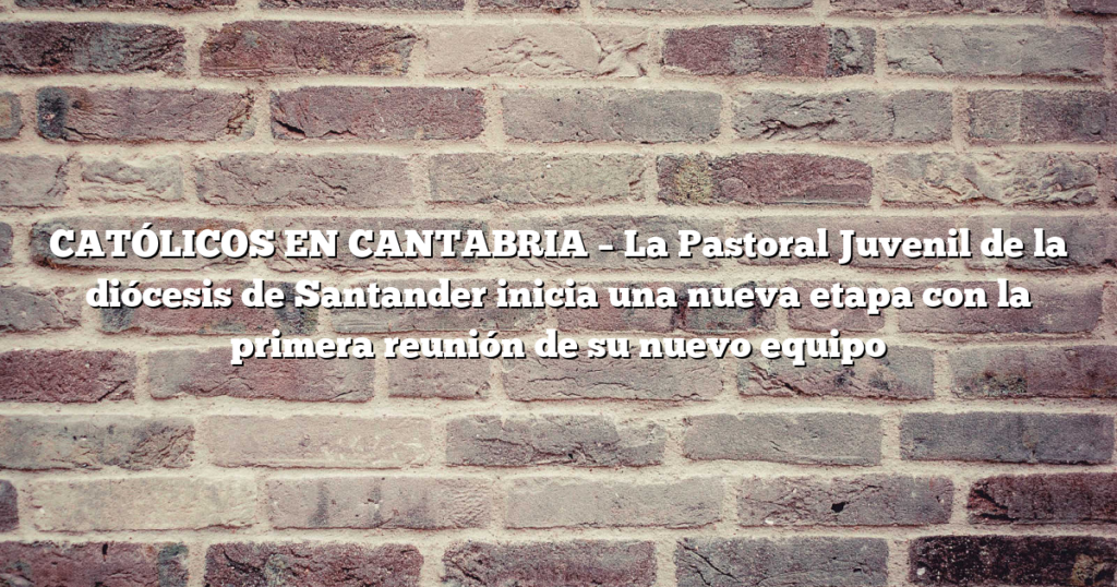 CATÓLICOS EN CANTABRIA – La Pastoral Juvenil de la diócesis de Santander inicia una nueva etapa con la primera reunión de su nuevo equipo