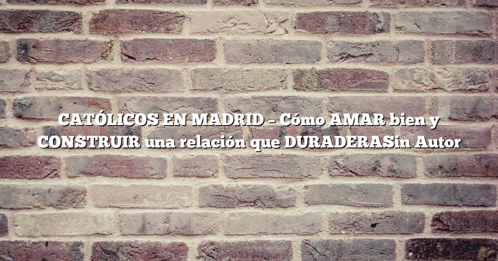 CATÓLICOS EN MADRID – Cómo AMAR bien y CONSTRUIR una relación que DURADERASin Autor