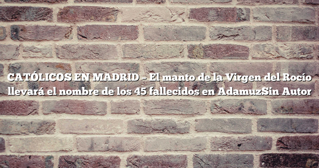 CATÓLICOS EN MADRID – El manto de la Virgen del Rocío llevará el nombre de los 45 fallecidos en AdamuzSin Autor