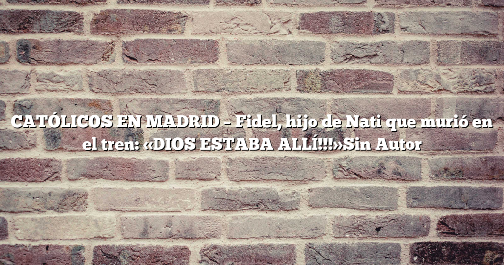 CATÓLICOS EN MADRID – Fidel, hijo de Nati que murió en el tren: «DIOS ESTABA ALLÍ!!!»Sin Autor