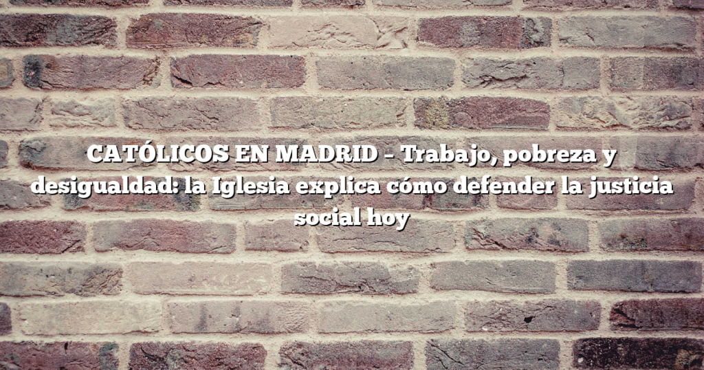 CATÓLICOS EN MADRID – Trabajo, pobreza y desigualdad: la Iglesia explica cómo defender la justicia social hoy