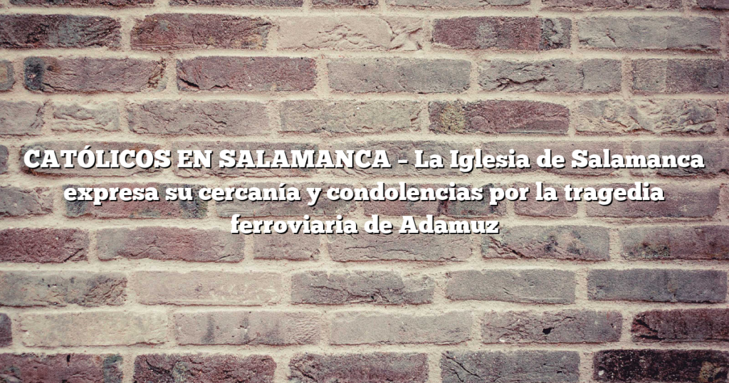 CATÓLICOS EN SALAMANCA – La Iglesia de Salamanca expresa su cercanía y condolencias por la tragedia ferroviaria de Adamuz