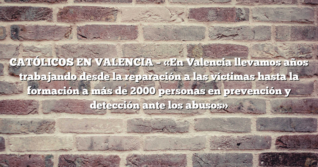 CATÓLICOS EN VALENCIA – «En Valencia llevamos años trabajando desde la reparación a las víctimas hasta la formación a más de 2000 personas en prevención y detección ante los abusos»