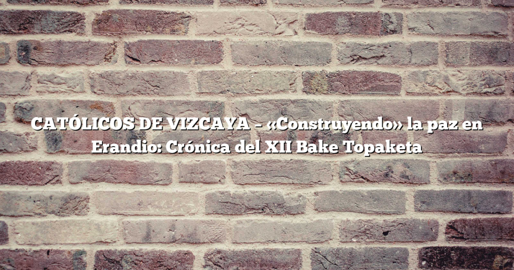 CATÓLICOS DE VIZCAYA – «Construyendo» la paz en Erandio: Crónica del XII Bake Topaketa