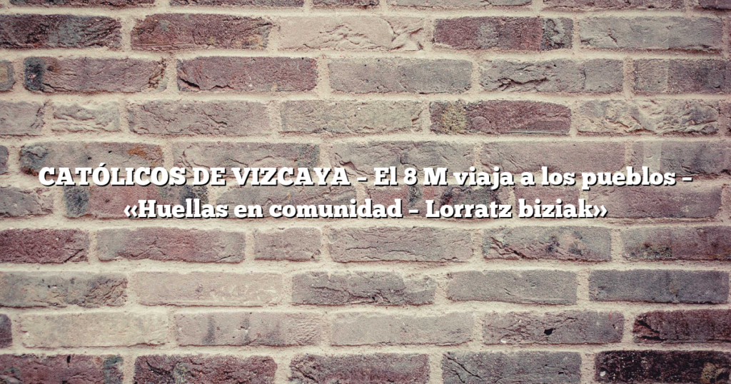 CATÓLICOS DE VIZCAYA – El 8 M viaja a los pueblos –                                                                                        «Huellas en comunidad – Lorratz biziak»