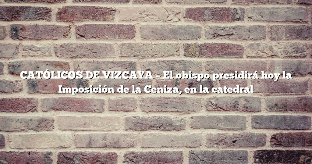 CATÓLICOS DE VIZCAYA – El obispo presidirá hoy la Imposición de la Ceniza, en la catedral