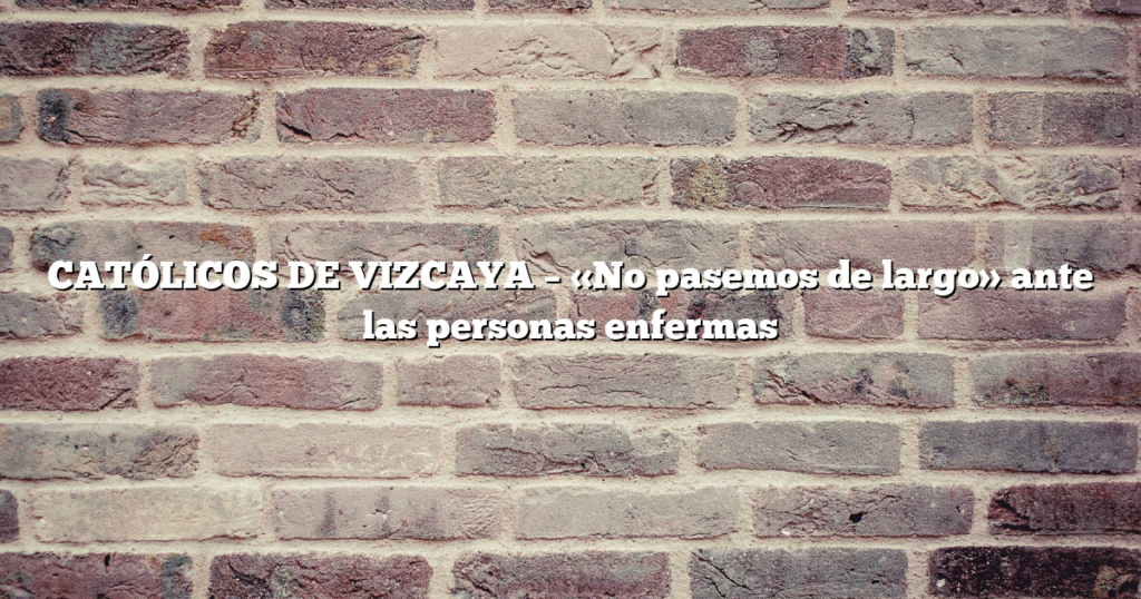 CATÓLICOS DE VIZCAYA – «No pasemos de largo» ante las personas enfermas