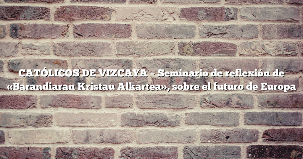 CATÓLICOS DE VIZCAYA – Seminario de reflexión de «Barandiaran Kristau Alkartea», sobre el futuro de Europa