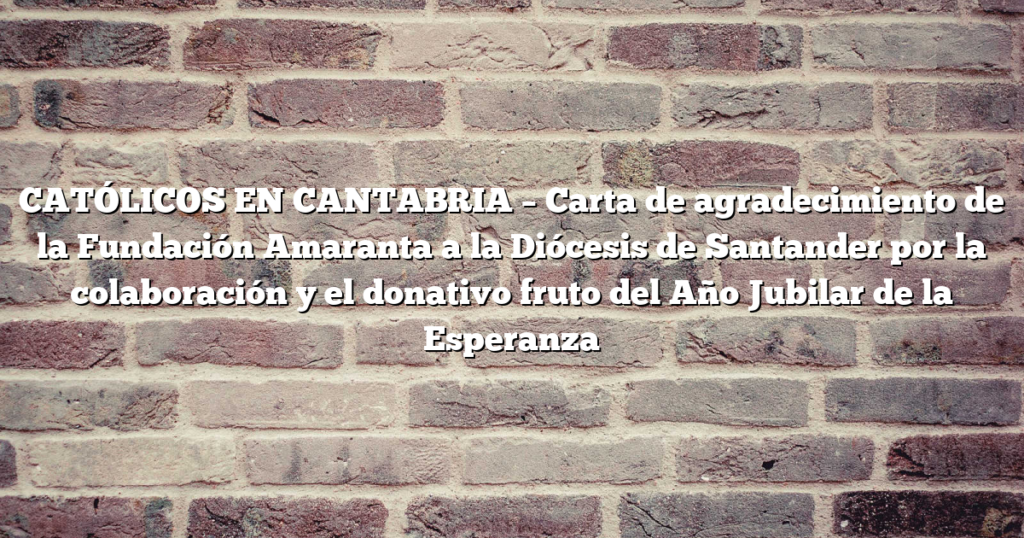 CATÓLICOS EN CANTABRIA – Carta de agradecimiento de la Fundación Amaranta a la Diócesis de Santander por la colaboración y el donativo fruto del Año Jubilar de la Esperanza