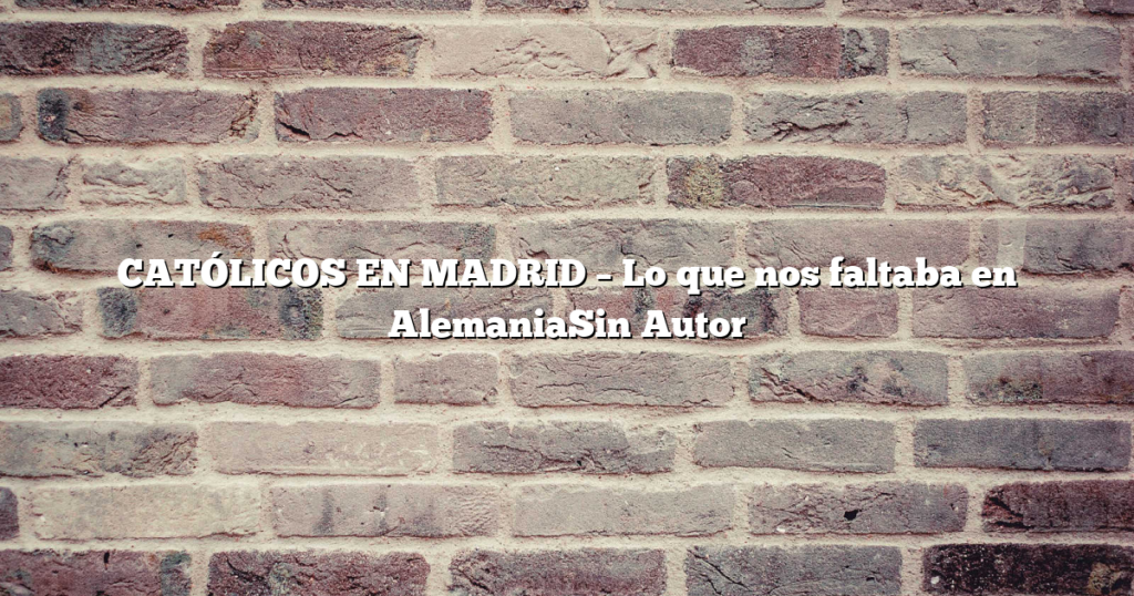 CATÓLICOS EN MADRID – Lo que nos faltaba en AlemaniaSin Autor