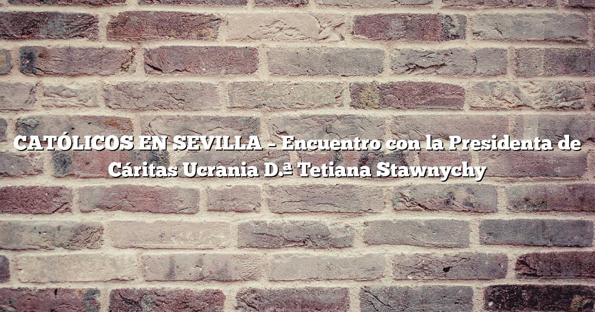CATÓLICOS EN SEVILLA – Encuentro con la Presidenta de Cáritas Ucrania D.ª Tetiana Stawnychy