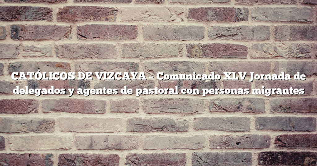 CATÓLICOS DE VIZCAYA – Comunicado XLV  Jornada de delegados y agentes de pastoral con personas migrantes