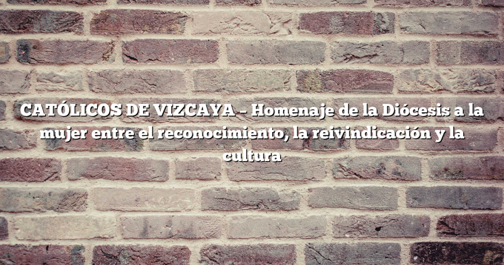 CATÓLICOS DE VIZCAYA – Homenaje de la Diócesis a la mujer entre el reconocimiento, la reivindicación y la cultura