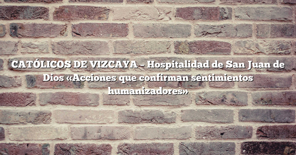 CATÓLICOS DE VIZCAYA – Hospitalidad de San Juan de Dios «Acciones que confirman sentimientos humanizadores»
