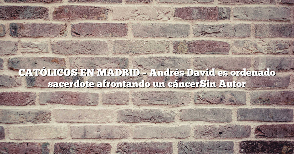 CATÓLICOS EN MADRID – Andrés David es ordenado sacerdote afrontando un cáncerSin Autor
