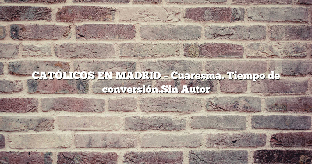 CATÓLICOS EN MADRID – Cuaresma. Tiempo de conversión.Sin Autor