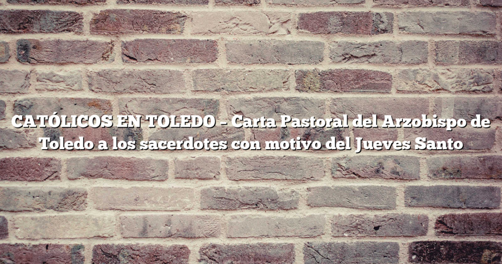 CATÓLICOS EN TOLEDO – Carta Pastoral del Arzobispo de Toledo a los sacerdotes con motivo del Jueves Santo