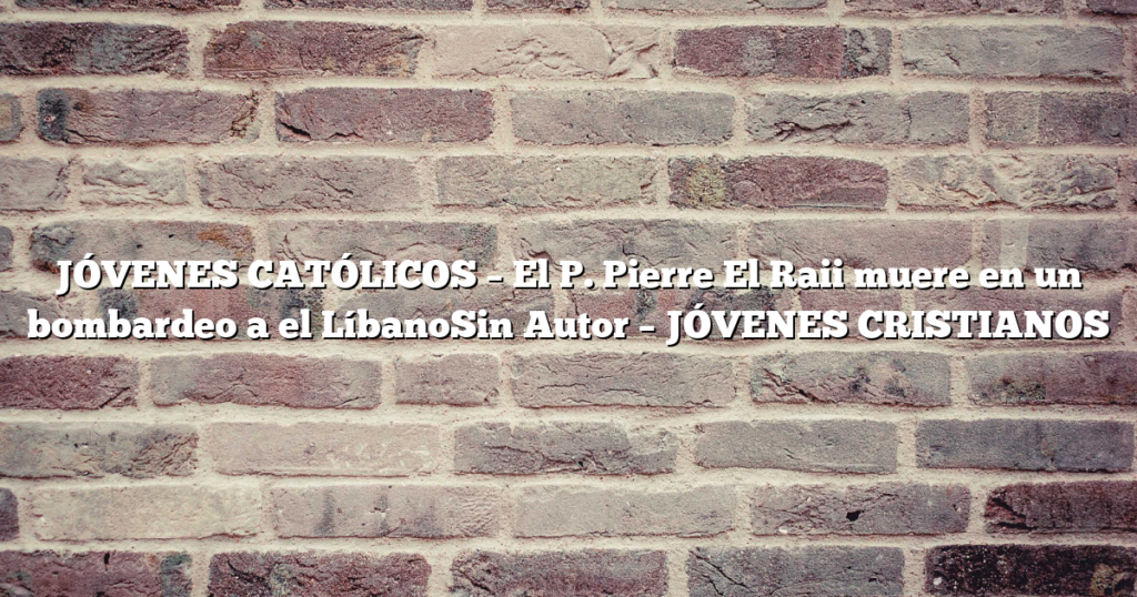 JÓVENES CATÓLICOS – El P. Pierre El Raii muere en un bombardeo a el LíbanoSin Autor – JÓVENES CRISTIANOS