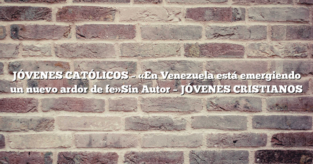 JÓVENES CATÓLICOS – «En Venezuela está emergiendo un nuevo ardor de fe»Sin Autor – JÓVENES CRISTIANOS