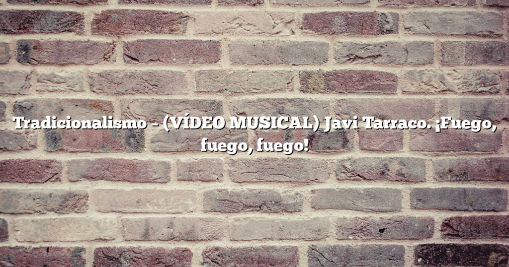Tradicionalismo – (VÍDEO MUSICAL) Javi Tarraco. ¡Fuego, fuego, fuego!