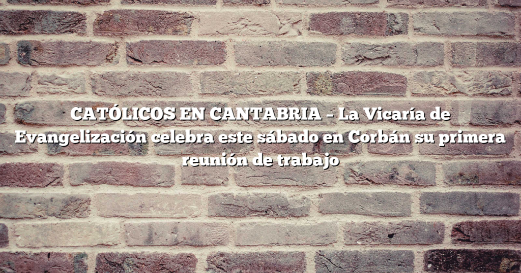 CATÓLICOS EN CANTABRIA – La Vicaría de Evangelización celebra este sábado en Corbán su primera reunión de trabajo