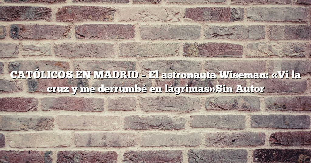 CATÓLICOS EN MADRID – El astronauta Wiseman: «Vi la cruz y me derrumbé en lágrimas»Sin Autor