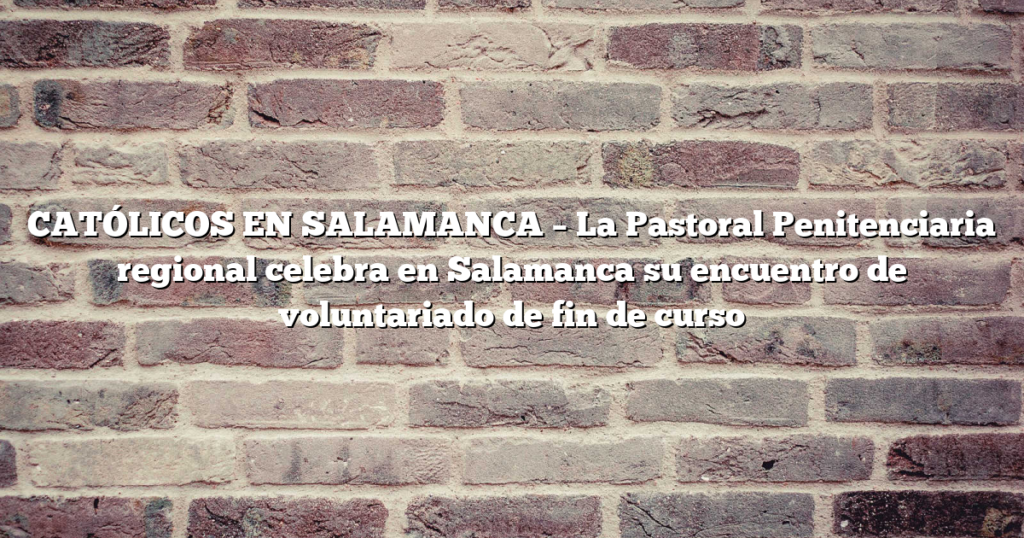 CATÓLICOS EN SALAMANCA – La Pastoral Penitenciaria regional celebra en Salamanca su encuentro de voluntariado de fin de curso