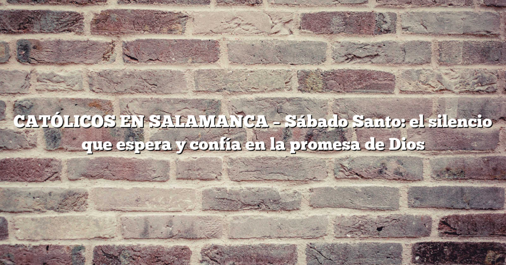 CATÓLICOS EN SALAMANCA – Sábado Santo: el silencio que espera y confía en la promesa de Dios