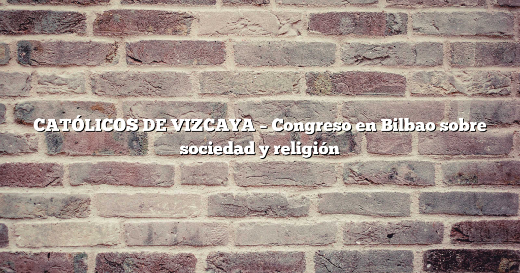 CATÓLICOS DE VIZCAYA – Congreso en Bilbao sobre sociedad y religión